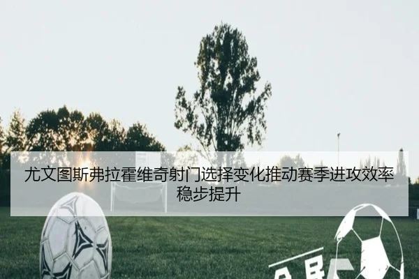 尤文图斯弗拉霍维奇射门选择变化推动赛季进攻效率稳步提升