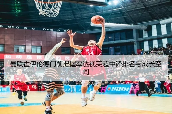 曼联霍伊伦德门前把握率透视英超中锋排名与成长空间