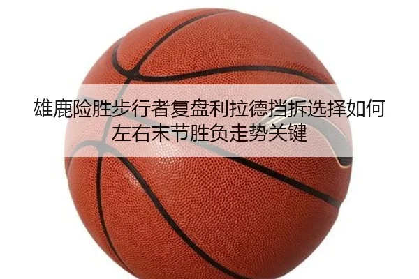 雄鹿险胜步行者复盘利拉德挡拆选择如何左右末节胜负走势关键